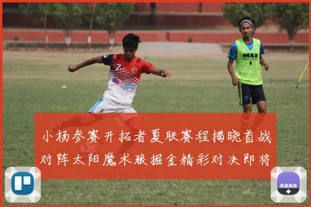 小杨参赛开拓者夏联赛程揭晓首战对阵太阳魔术狼掘金精彩对决即将开启