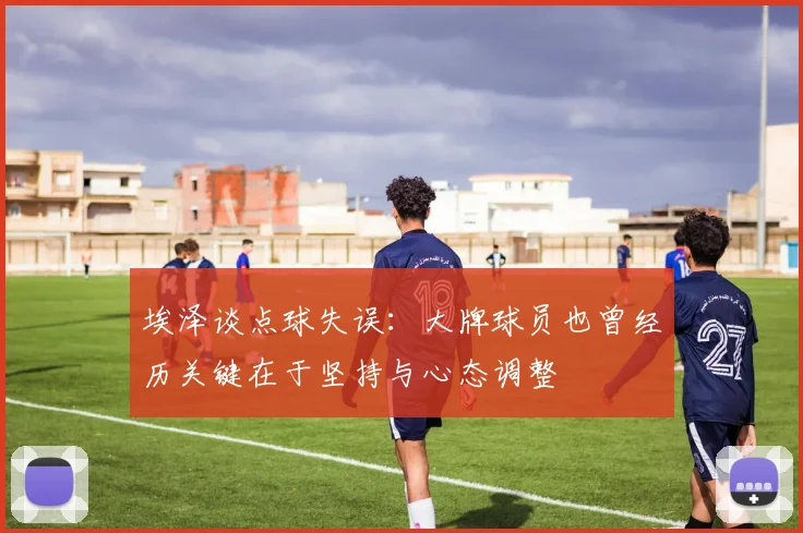 埃泽谈点球失误：大牌球员也曾经历关键在于坚持与心态调整