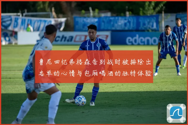 鲁尼回忆弗格森告别战时被排除出名单的心情与包厢喝酒的独特体验