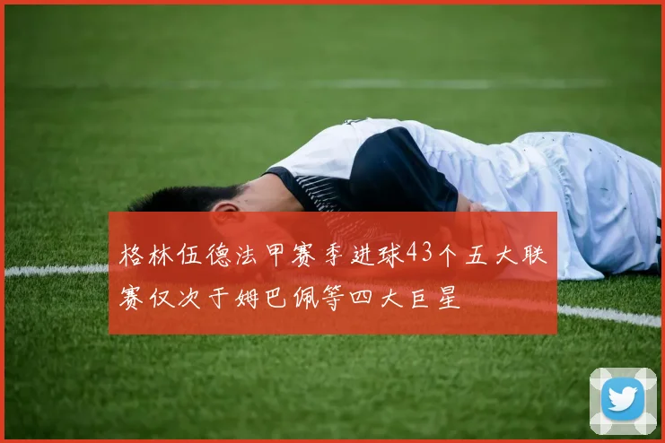 格林伍德法甲赛季进球43个五大联赛仅次于姆巴佩等四大巨星