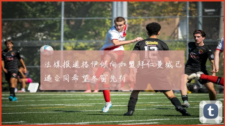 法媒报道格伊倾向加盟拜仁曼城已递合同希望冬窗先行