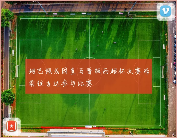 姆巴佩或因皇马晋级西超杯决赛而前往吉达参与比赛