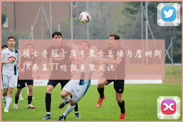 骑士夺冠十周年聚会乐福与詹姆斯JR弗莱TT伦敦重聚庆祝