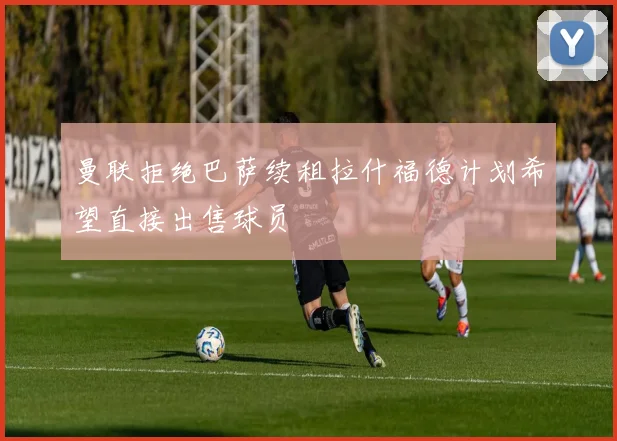 曼联拒绝巴萨续租拉什福德计划希望直接出售球员