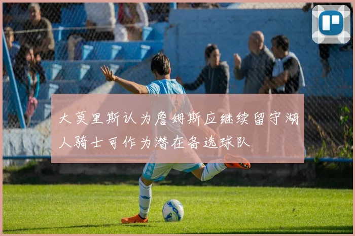 大莫里斯认为詹姆斯应继续留守湖人骑士可作为潜在备选球队