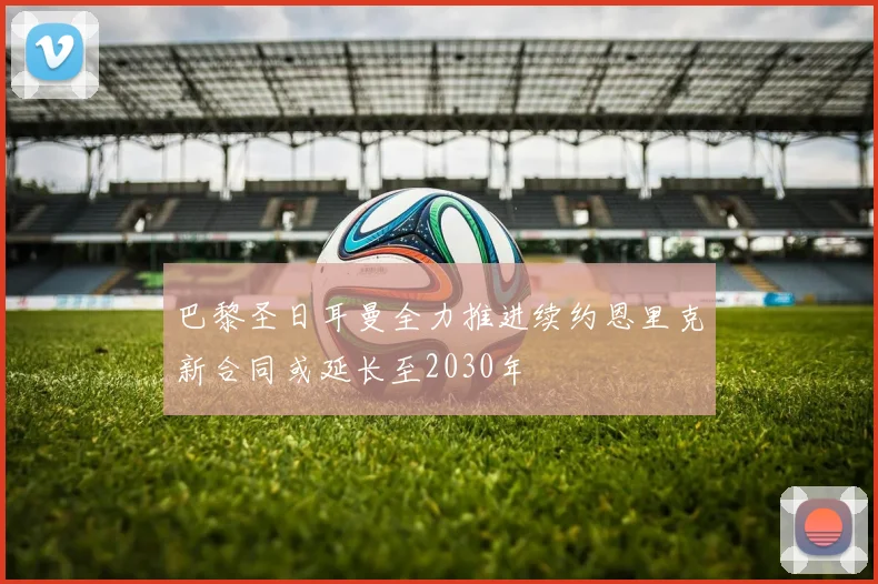 巴黎圣日耳曼全力推进续约恩里克新合同或延长至2030年