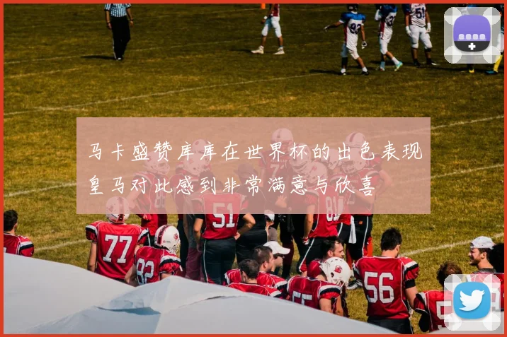 马卡盛赞库库在世界杯的出色表现皇马对此感到非常满意与欣喜