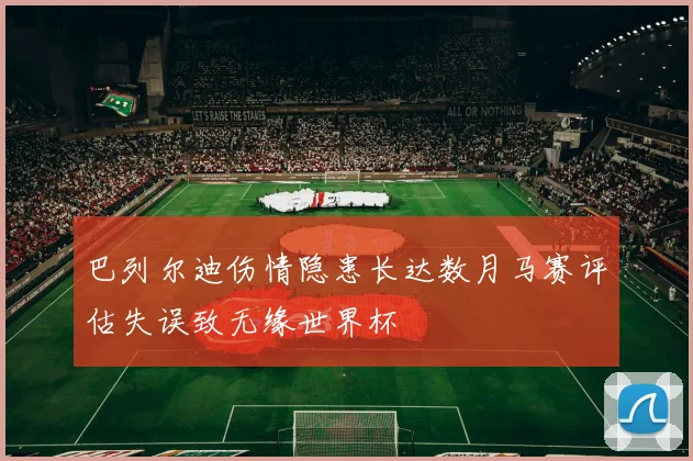 巴列尔迪伤情隐患长达数月马赛评估失误致无缘世界杯