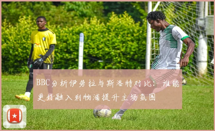 BBC分析伊劳拉与斯洛特对比：谁能更好融入利物浦提升主场氛围