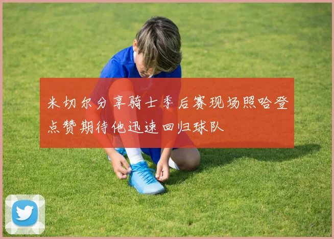 米切尔分享骑士季后赛现场照哈登点赞期待他迅速回归球队
