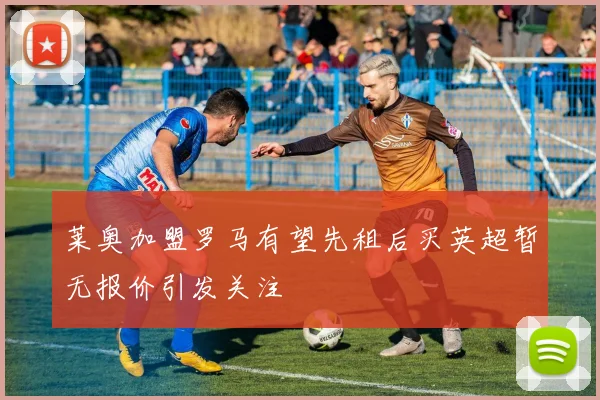 莱奥加盟罗马有望先租后买英超暂无报价引发关注