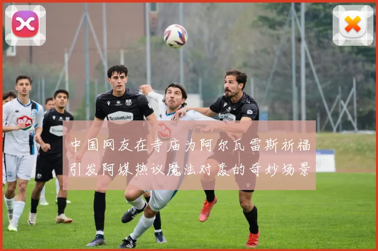 中国网友在寺庙为阿尔瓦雷斯祈福引发阿媒热议魔法对轰的奇妙场景