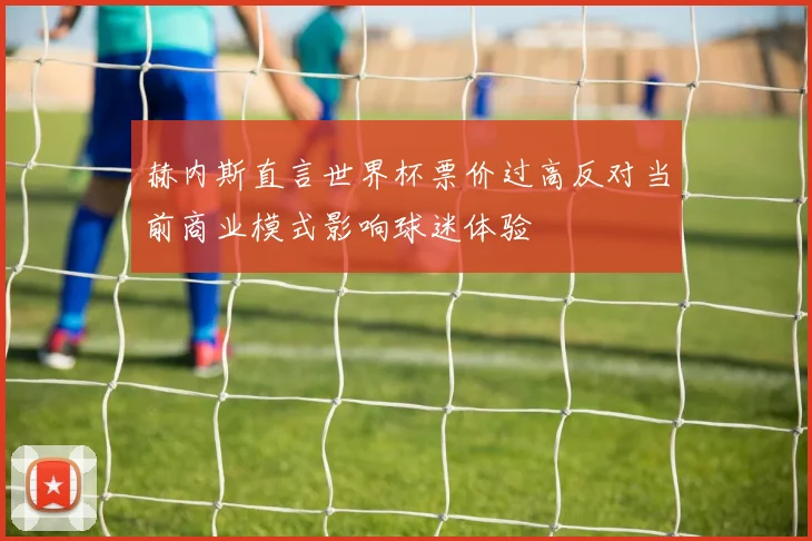 赫内斯直言世界杯票价过高反对当前商业模式影响球迷体验