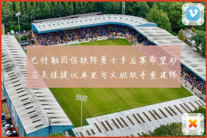 巴特勒因伤缺阵勇士季后赛希望渺茫美媒提议库里与文班联手重建阵容