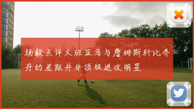 杨毅点评文班亚马与詹姆斯科比乔丹的差距并非顶级进攻明星
