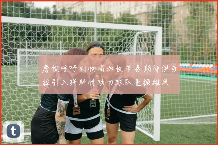詹俊呼吁利物浦加快节奏期待伊劳拉引入斯科特助力球队重振雄风