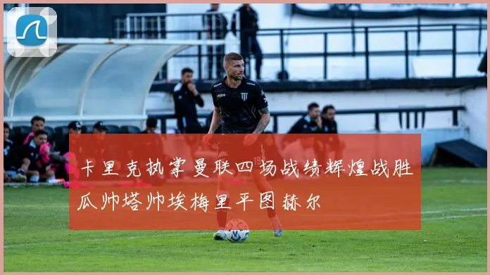 卡里克执掌曼联四场战绩辉煌战胜瓜帅塔帅埃梅里平图赫尔