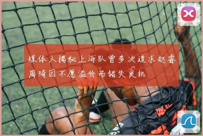 媒体人揭秘上海队曾多次追求赵睿周琦因不愿溢价而错失良机