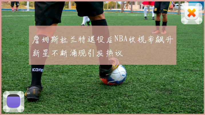 詹姆斯杜兰特退役后NBA收视率飙升新星不断涌现引发热议