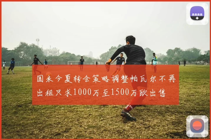国米今夏转会策略调整帕瓦尔不再出租只求1000万至1500万欧出售