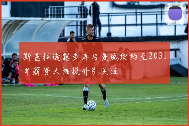 斯基拉透露多库与曼城续约至2031年薪资大幅提升引关注