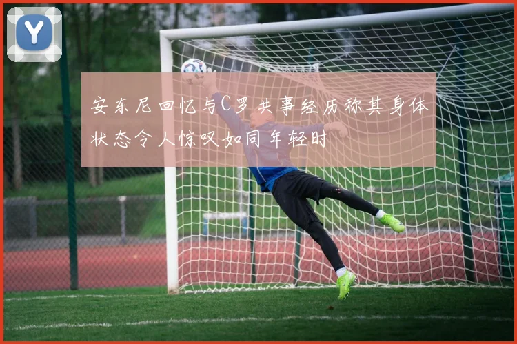安东尼回忆与C罗共事经历称其身体状态令人惊叹如同年轻时