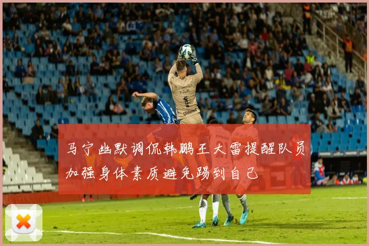 马宁幽默调侃韩鹏王大雷提醒队员加强身体素质避免踢到自己