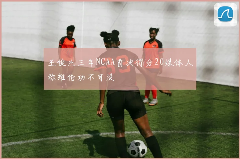 王俊杰三年NCAA首次得分20媒体人称维伦功不可没